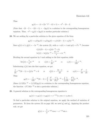Exercises 4.6
Thus
yp(t) = −(t + 2)e−t
et
− t(t + 1) = −t2
− 2t − 2.
(Note that −2t − 2 = −2(t + 1) = −2y2(t) is a solution to the corresponding homogeneous
equation. Thus, −t2
= yp(t) + 2y2(t) is another particular solution.)
23. We are seeking for a particular solution to the given equation of the form
yp(t) = v1(t)y1(t) + v2(t)y2(t) = v1(t)(5t − 1) + v2(t)e−5t
.
Since y1(t) ≡ 5, y2(t) = −5e−5t
, the system (9), with a = a(t) = t and g(t) = t2
e−5t
, becomes
v1(t)(5t − 1) + v2(t)e−5t
= 0,
5v1(t) − 5v2(t)e−5t
=
t2
e−5t
t
= te−5t
.
Dividing the second equation by 5 and adding to the ﬁrst equation yields
5tv1(t) =
1
5
te−5t
⇒ v1(t) =
1
25
e−5t
⇒ v1(t) = −
1
125
e−5t
.
Substituting v1(t) into the ﬁrst equation, we get
1
25
e−5t
(5t − 1) + v2(t)e−5t
= 0 ⇒ v2(t) = −
5t − 1
25
⇒ v2(t) = −
t2
10
+
t
25
.
Thus
yp(t) = −
1
125
e−5t
(5t − 1) + −
t2
10
+
t
25
e−5t
=
1
125
−
t2
10
e−5t
.
(Since (1/125)e−5t
= (1/125)y2(t) is a solution to the corresponding homogeneous equation,
the function −(t2
/10)e−5t
is also a particular solution.)
25. A general solution to the corresponding homogeneous equation is
yh(x) = c1y1(x) + c2y2(x) = x−1/2
(c1 cos x + c2 sin x) .
To ﬁnd a particular solution to the original equation, we apply the method of variation of
parameters. To form the system (9) on page 195, we need y1 and y2. Applying the product
rule, we get
y1(x) = −
1
2
x−3/2
cos x − x−1/2
sin x,
225
 
