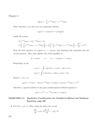 Chapter 4
y2(x) = −
1
2
x−3/2
sin x + x−1/2
cos x.
Thus, functions v1(x) and v2(x) in a particular solution,
yp(x) = v1(x)y1(x) + v2(x)y2(x),
satisfy the system
v1x−1/2
cos x + v2x−1/2
sin x = 0,
v1 −
1
2
x−3/2
cos x − x−1/2
sin x + v2 −
1
2
x−3/2
sin x + x−1/2
cos x =
x5/2
x2
= x1/2
.
From the ﬁrst equation, we express v1 = −v2 tan x and substitute this expression into the
second equation. After some algebra, the result simpliﬁes to
v2 = x cos x ⇒ v1 = −v2 tan x = −x sin x.
Integrating, we get
v1(x) = − x sin x dx = x cos x − sin x + C1 ,
v2(x) = x cos x dx = x sin x + cos x + C2 .
With C1 = C2 = 0,
yp(x) = (x cos x − sin x)x−1/2
cos x + (x sin x + cos x)x−1/2
sin x = x1/2
.
Therefore, a general solution to the given nonhomogeneous Bessel equation is
y(t) = x1/2
+ x−1/2
(c1 cos x + c2 sin x) .
EXERCISES 4.7: Qualitative Considerations for Variable-Coeﬃcient and Nonlinear
Equations, page 208
1. Let Y (t) := y(−t). Then, using the chain rule, we get
dY
dt
= y (−t)
d(−t)
dt
= −y (−t),
226
 