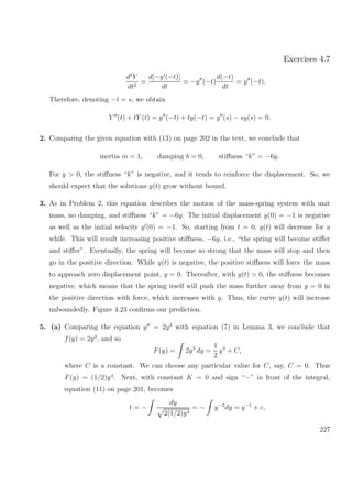 Exercises 4.7
d2
Y
dt2
=
d[−y (−t)]
dt
= −y (−t)
d(−t)
dt
= y (−t).
Therefore, denoting −t = s, we obtain
Y (t) + tY (t) = y (−t) + ty(−t) = y (s) − sy(s) = 0.
2. Comparing the given equation with (13) on page 202 in the text, we conclude that
inertia m = 1, damping b = 0, stiﬀness “k” = −6y.
For y > 0, the stiﬀness “k” is negative, and it tends to reinforce the displacement. So, we
should expect that the solutions y(t) grow without bound.
3. As in Problem 2, this equation describes the motion of the mass-spring system with unit
mass, no damping, and stiﬀness “k” = −6y. The initial displacement y(0) = −1 is negative
as well as the initial velocity y (0) = −1. So, starting from t = 0, y(t) will decrease for a
while. This will result increasing positive stiﬀness, −6y, i.e., “the spring will become stiﬀer
and stiﬀer”. Eventually, the spring will become so strong that the mass will stop and then
go in the positive direction. While y(t) is negative, the positive stiﬀness will force the mass
to approach zero displacement point, y = 0. Thereafter, with y(t) > 0, the stiﬀness becomes
negative, which means that the spring itself will push the mass further away from y = 0 in
the positive direction with force, which increases with y. Thus, the curve y(t) will increase
unboundedly. Figure 4.23 conﬁrms our prediction.
5. (a) Comparing the equation y = 2y3
with equation (7) in Lemma 3, we conclude that
f(y) = 2y3
, and so
F(y) = 2y3
dy =
1
2
y4
+ C,
where C is a constant. We can choose any particular value for C, say, C = 0. Thus
F(y) = (1/2)y4
. Next, with constant K = 0 and sign “−” in front of the integral,
equation (11) on page 201, becomes
t = −
dy
2(1/2)y4
= − y−2
dy = y−1
+ c,
227
 