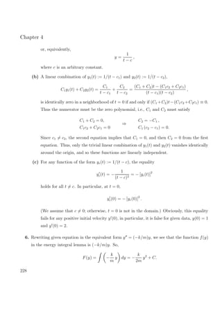 Chapter 4
or, equivalently,
y =
1
t − c
,
where c is an arbitrary constant.
(b) A linear combination of y1(t) := 1/(t − c1) and y2(t) := 1/(t − c2),
C1y1(t) + C2y2(t) =
C1
t − c1
+
C2
t − c2
=
(C1 + C2)t − (C1c2 + C2c1)
(t − c1)(t − c2)
,
is identically zero in a neighborhood of t = 0 if and only if (C1 +C2)t−(C1c2 +C2c1) ≡ 0.
Thus the numerator must be the zero polynomial, i.e., C1 and C2 must satisfy
C1 + C2 = 0,
C1c2 + C2c1 = 0
⇒
C2 = −C1 ,
C1 (c2 − c1) = 0.
Since c1 = c2, the second equation implies that C1 = 0, and then C2 = 0 from the ﬁrst
equation. Thus, only the trivial linear combination of y1(t) and y2(t) vanishes identically
around the origin, and so these functions are linearly independent.
(c) For any function of the form yc(t) := 1/(t − c), the equality
yc(t) = −
1
(t − c)2
= − [yc(t)]2
holds for all t = c. In particular, at t = 0,
yc(0) = − [yc(0)]2
.
(We assume that c = 0; otherwise, t = 0 is not in the domain.) Obviously, this equality
fails for any positive initial velocity y (0), in particular, it is false for given data, y(0) = 1
and y (0) = 2.
6. Rewriting given equation in the equivalent form y = (−k/m)y, we see that the function f(y)
in the energy integral lemma is (−k/m)y. So,
F(y) = −
k
m
y dy = −
k
2m
y2
+ C.
228
 