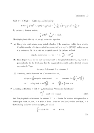 Exercises 4.7
With C = 0, F(y) = −[k/(2m)]y2
, and the energy
E(t) =
1
2
[y (t)]
2
− F[y(t)] =
1
2
[y (t)]
2
− −
k
2m
y2
=
1
2
[y (t)]
2
+
k
2m
y2
.
By the energy integral lemma,
1
2
[y (t)]
2
+
k
2m
y2
= const.
Multiplying both sides by 2m, we get the stated equation.
7. (a) Since, for a point moving along a circle of radius , the magnitude v of its linear velocity
v and the angular velocity ω = dθ/dt are connected by v = ω = (dθ/dt) , and the vector
v is tangent to the circle (and so, perpendicular to the radius), we have
angular momentum = · mv = · m ·
dθ
dt
= m 2 dθ
dt
.
(b) From Figure 4.18, we see that the component of the gravitational force, mg, which is
perpendicular to the level arm, has the magnitude |mg sin θ| and is directed towards
decreasing θ. Thus,
torque = · (−mg sin θ) = − mg sin θ.
(c) According to the Newton’s law of rotational motion,
torque =
d
dt
(angular momentum) ⇒ − mg sin θ =
d
dt
m 2 dθ
dt
⇒ − mg sin θ = m 2 d2
θ
dt2
⇒
d2
θ
dt2
+
g
sin θ = 0.
9. According to Problem 8, with = g, the function θ(t) satisﬁes the identity
(θ )2
2
− cos θ = C = const. (4.9)
Our ﬁrst purpose is to determine the constant C. Let ta denote the moment when pendulum is
in the apex point, i.e., θ(ta) = π. Since it doesn’t cross the apex over, we also have θ (ta) = 0.
Substituting these two values into (4.9), we obtain
02
2
− cos π = C ⇒ C = 1.
229
 