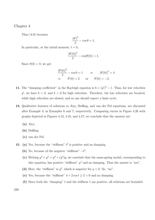 Chapter 4
Thus (4.9) becomes
(θ )2
2
− cos θ = 1.
In particular, at the initial moment, t = 0,
[θ (0)]2
2
− cos[θ(0)] = 1.
Since θ(0) = 0, we get
[θ (0)]2
2
− cos 0 = 1 ⇒ [θ (0)]
2
= 4
⇒ θ (0) = 2 or θ (0) = −2.
11. The “damping coeﬃcient” in the Rayleigh equation is b = (y )2
− 1. Thus, for low velocities
y , we have b < 0, and b > 0 for high velocities. Therefore, the low velocities are boosted,
while high velocities are slowed, and so one should expect a limit cycle.
13. Qualitative features of solutions to Airy, Duﬃng, and van der Pol equations, are discussed
after Example 3, in Examples 6 and 7, respectively. Comparing curves in Figure 4.26 with
graphs depicted in Figures 4.13, 4.16, and 4.17, we conclude that the answers are
(a) Airy;
(b) Duﬃng;
(c) van der Pol.
15. (a) Yes, because the “stiﬀness” t2
is positive and no damping.
(b) No, because of the negative “stiﬀness” −t2
.
(c) Writing y + y5
= y + (y4
)y, we conclude that the mass-spring model, corresponding to
this equation, has positive “stiﬀness” y4
and no damping. Thus the answer is “yes”.
(d) Here, the “stiﬀness” is y5
, which is negative for y < 0. So, “no”.
(e) Yes, because the “stiﬀness” 4 + 2 cos t ≥ 2 > 0 and no damping.
(f) Since both the “damping” t and the stiﬀness 1 are positive, all solutions are bounded.
230
 