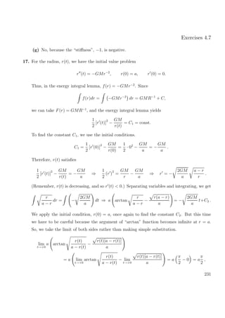 Exercises 4.7
(g) No, because the “stiﬀness”, −1, is negative.
17. For the radius, r(t), we have the initial value problem
r (t) = −GMr−2
, r(0) = a, r (0) = 0.
Thus, in the energy integral lemma, f(r) = −GMr−2
. Since
f(r)dr = −GMr−2
dr = GMR−1
+ C,
we can take F(r) = GMR−1
, and the energy integral lemma yields
1
2
[r (t)]
2
−
GM
r(t)
= C1 = const.
To ﬁnd the constant C1, we use the initial conditions.
C1 =
1
2
[r (0)]
2
−
GM
r(0)
=
1
2
· 02
−
GM
a
= −
GM
a
.
Therefore, r(t) satisﬁes
1
2
[r (t)]
2
−
GM
r(t)
= −
GM
a
⇒
1
2
(r )
2
=
GM
r
−
GM
a
⇒ r = −
2GM
a
a − r
r
.
(Remember, r(t) is decreasing, and so r (t) < 0.) Separating variables and integrating, we get
r
a − r
dr = −
2GM
a
dt ⇒ a arctan
r
a − r
−
r(a − r)
a
= −
2GM
a
t+C2 .
We apply the initial condition, r(0) = a, once again to ﬁnd the constant C2. But this time
we have to be careful because the argument of “arctan” function becomes inﬁnite at r = a.
So, we take the limit of both sides rather than making simple substitution.
lim
t→+0
a arctan
r(t)
a − r(t)
−
r(t)[a − r(t)]
a
= a lim
t→+0
arctan
r(t)
a − r(t)
− lim
t→+0
r(t)[a − r(t)]
a
= a
π
2
− 0 = a
π
2
,
231
 