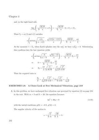 Chapter 4
and, in the right-hand side,
lim
t→+0
−
2GM
a
t + C2 = −
2GM
a
· 0 + C2 = C2.
Thus C2 = aπ/2 and r(t) satisﬁes
a arctan
r(t)
a − r(t)
−
r(t)[a − r(t)]
a
= −
2GM
a
t +
aπ
2
.
At the moment t = T0, when Earth splashes into the sun, we have r(T0) = 0. Substituting
this condition into the last equation yields
a arctan
0
a − 0
−
0(a − 0)
a
= −
2GM
a
T0 +
aπ
2
⇒ 0 = −
2GM
a
T0 +
aπ
2
⇒ T0 =
aπ
2
a
2GM
=
π
2
√
2
a3
GM
.
Then the required ratio is
T0
T
=
π
2
√
2
a3
GM
2π
a3
GM
=
1
4
√
2
.
EXERCISES 4.8: A Closer Look at Free Mechanical Vibrations, page 219
1. In this problem, we have undamped free vibration case governed by equation (2) on page 210
in the text. With m = 3 and k = 48, the equation becomes
3y + 48y = 0 (4.10)
with the initial conditions y(0) = −0.5, y (0) = 2.
The angular velocity of the motion is
ω =
k
m
=
48
3
= 4 .
232
 