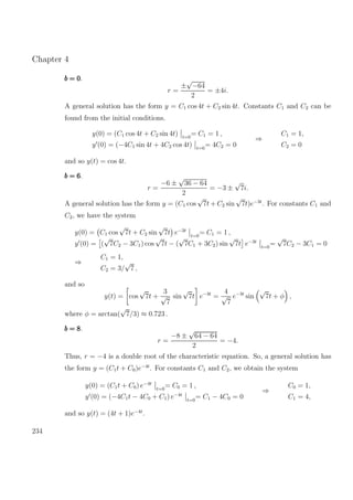 Chapter 4
b = 0b = 0b = 0.
r =
±
√
−64
2
= ±4i.
A general solution has the form y = C1 cos 4t + C2 sin 4t. Constants C1 and C2 can be
found from the initial conditions.
y(0) = (C1 cos 4t + C2 sin 4t) t=0
= C1 = 1 ,
y (0) = (−4C1 sin 4t + 4C2 cos 4t) t=0
= 4C2 = 0
⇒
C1 = 1,
C2 = 0
and so y(t) = cos 4t.
b = 6b = 6b = 6.
r =
−6 ±
√
36 − 64
2
= −3 ±
√
7i.
A general solution has the form y = (C1 cos
√
7t + C2 sin
√
7t)e−3t
. For constants C1 and
C2, we have the system
y(0) = C1 cos
√
7t + C2 sin
√
7t e−3t
t=0
= C1 = 1 ,
y (0) = (
√
7C2 − 3C1) cos
√
7t − (
√
7C1 + 3C2) sin
√
7t e−3t
t=0
=
√
7C2 − 3C1 = 0
⇒
C1 = 1,
C2 = 3/
√
7 ,
and so
y(t) = cos
√
7t +
3
√
7
sin
√
7t e−3t
=
4
√
7
e−3t
sin
√
7t + φ ,
where φ = arctan(
√
7/3) ≈ 0.723 .
b = 8b = 8b = 8.
r =
−8 ±
√
64 − 64
2
= −4.
Thus, r = −4 is a double root of the characteristic equation. So, a general solution has
the form y = (C1t + C0)e−4t
. For constants C1 and C2, we obtain the system
y(0) = (C1t + C0) e−4t
t=0
= C0 = 1 ,
y (0) = (−4C1t − 4C0 + C1) e−4t
t=0
= C1 − 4C0 = 0
⇒
C0 = 1,
C1 = 4,
and so y(t) = (4t + 1)e−4t
.
234
 