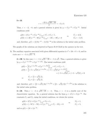 Exercises 4.8
b = 10b = 10b = 10.
r =
−10 ±
√
100 − 64
2
= −5 ± 3.
Thus, r = −2, −8, and a general solution is given by y = C1e−2t
+ C2e−8t
. Initial
conditions yield
y(0) = (C1e−2t
+ C2e−8t
) t=0
= C1 + C2 = 1 ,
y (0) = (−2C1e−2t
− 8C2e−8t
) t=0
= −2C1 − 8C2 = 0
⇒
C1 = 4/3,
C2 = −1/3,
and, therefore, y(t) = (4/3)e−2t
− (1/3)e−8t
is the solution to the initial value problem.
The graphs of the solutions are depicted in Figures B.19–B.22 in the answers in the text.
5. The auxiliary equation associated with given diﬀerential equation is r2
+ 10r + k = 0, and its
roots are r = −5 ±
√
25 − k.
k = 20k = 20k = 20. In this case, r = −5 ±
√
25 − 20 = −5 ±
√
5. Thus, a general solution is given
by y = C1e(−5+
√
5)t
+ C2e(−5−
√
5)t
. The initial conditions yield
y(0) = C1e(−5+
√
5)t
+ C2e(−5−
√
5)t
t=0
= C1 + C2 = 1 ,
y (0) = (−5 +
√
5)C1e(−5+
√
5)t
+ (−5 −
√
5)C2e(−5−
√
5)t
t=0
= (−5 +
√
5)C1 + (−5 −
√
5)C2 = 0
⇒
C1 = 1 +
√
5 /2,
C2 = 1 −
√
5 /2,
and, therefore, y(t) = [ 1 +
√
5 /2]e(−5+
√
5)t
+ [ 1 −
√
5 /2]e(−5−
√
5)t
is the solution to
the initial value problem.
k = 25k = 25k = 25. Then r = −5 ±
√
25 − 25 = −5. Thus, r = −5 is a double root of the
characteristic equation. So, a general solution has the form y = (C1t + C0)e−5t
. For
constants C1 and C2, using the initial conditions, we obtain the system
y(0) = (C1t + C0) e−5t
t=0
= C0 = 1 ,
y (0) = (−5C1t − 5C0 + C1) e−5t
t=0
= C1 − 5C0 = 0
⇒
C0 = 1,
C1 = 5,
and so y(t) = (5t + 1)e−5t
.
235
 