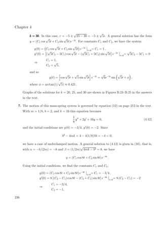 Chapter 4
k = 30k = 30k = 30. In this case, r = −5 ±
√
25 − 30 = −5 ±
√
5i. A general solution has the form
y = (C1 cos
√
5t + C2 sin
√
5t)e−5t
. For constants C1 and C2, we have the system
y(0) = C1 cos
√
5t + C2 sin
√
5t e−5t
t=0
= C1 = 1 ,
y (0) = (
√
5C2 − 5C1) cos
√
5t − (
√
5C1 + 5C2) sin
√
5t e−5t
t=0
=
√
5C2 − 5C1 = 0
⇒
C1 = 1,
C2 =
√
5,
and so
y(t) = cos
√
5t +
√
5 sin
√
5t e−5t
=
√
6e−5t
sin
√
5t + φ ,
where φ = arctan(1/
√
5) ≈ 0.421 .
Graphs of the solutions for k = 20, 25, and 30 are shown in Figures B.23–B.25 in the answers
in the text.
7. The motion of this mass-spring system is governed by equation (12) on page 213 in the text.
With m = 1/8, b = 2, and k = 16 this equation becomes
1
8
y + 2y + 16y = 0, (4.12)
and the initial conditions are y(0) = −3/4, y (0) = −2. Since
b2
− 4mk = 4 − 4(1/8)16 = −4 < 0,
we have a case of underdamped motion. A general solution to (4.12) is given in (16), that is,
with α = −b/(2m) = −8 and β = (1/2m)
√
4mk − b2 = 8, we have
y = (C1 cos 8t + C2 sin 8t) e−8t
.
Using the initial conditions, we ﬁnd the constants C1 and C2.
y(0) = (C1 cos 8t + C2 sin 8t) e−8t
t=0
= C1 = −3/4 ,
y (0) = 8 [(C2 − C1) cos 8t − (C2 + C1) sin 8t] e−8t
t=0
= 8 (C2 − C1) = −2
⇒
C1 = −3/4,
C2 = −1,
236
 