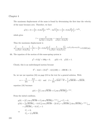 Chapter 4
The maximum displacement of the mass is found by determining the ﬁrst time the velocity
of the mass becomes zero. Therefore, we have
y (t) = 0 = 2 + 0.2
√
5 e−2
√
5t
− 2
√
5 0.1 + 2 + 0.2
√
5 t e−2
√
5t
,
which gives
t =
2
2
√
5(2 + 0.2
√
5)
=
1
√
5(2 + 0.2
√
5)
.
Thus the maximum displacement is
y
1
√
5(2 + 0.2
√
5)
= 0.1 + 2 + 0.2
√
5
1
√
5(2 + 0.2
√
5)
e−2
√
5/[
√
5(2+0.2
√
5)]
≈ 0.242 (m).
11. The equation of the motion of this mass-spring system is
y + 0.2y + 100y = 0, y(0) = 0, y (0) = 1.
Clearly, this is an underdamped motion because
b2
− 4mk = (0.2)2
− 4(1)(100) = −399.96 < 0.
So, we use use equation (16) on page 213 in the text for a general solution. With
α = −
b
2m
= −
0.2
2
= −0.1 and β =
1
2m
√
4mk − b2 =
1
2
√
399.96 =
√
99.99 ,
equation (16) becomes
y(t) = C1 cos
√
99.99t + C2 sin
√
99.99t e−0.1t
.
From the initial condiions,
y(0) = C1 cos
√
99.99t + C2 sin
√
99.99t e−0.1t
t=0
= C1 = 0 ,
y (0) =
√
99.99C2 − 0.1C1 cos
√
99.99t − 0.1C2 +
√
99.99C1 sin
√
99.99t e−0.1t
t=0
=
√
99.99C2 − 0.1C1 = 1
⇒
C1 = 0,
C2 = 1/
√
99.99 .
238
 