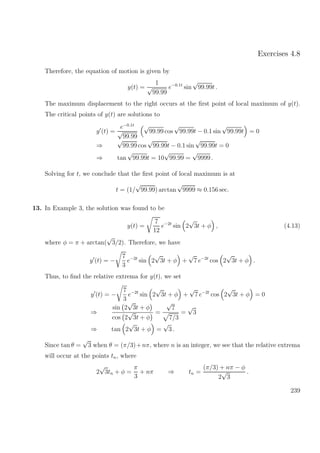 Exercises 4.8
Therefore, the equation of motion is given by
y(t) =
1
√
99.99
e−0.1t
sin
√
99.99t .
The maximum displacement to the right occurs at the ﬁrst point of local maximum of y(t).
The critical points of y(t) are solutions to
y (t) =
e−0.1t
√
99.99
√
99.99 cos
√
99.99t − 0.1 sin
√
99.99t = 0
⇒
√
99.99 cos
√
99.99t − 0.1 sin
√
99.99t = 0
⇒ tan
√
99.99t = 10
√
99.99 =
√
9999 .
Solving for t, we conclude that the ﬁrst point of local maximum is at
t = (1/
√
99.99) arctan
√
9999 ≈ 0.156 sec.
13. In Example 3, the solution was found to be
y(t) =
7
12
e−2t
sin 2
√
3t + φ , (4.13)
where φ = π + arctan(
√
3/2). Therefore, we have
y (t) = −
7
3
e−2t
sin 2
√
3t + φ +
√
7 e−2t
cos 2
√
3t + φ .
Thus, to ﬁnd the relative extrema for y(t), we set
y (t) = −
7
3
e−2t
sin 2
√
3t + φ +
√
7 e−2t
cos 2
√
3t + φ = 0
⇒
sin 2
√
3t + φ
cos 2
√
3t + φ
=
√
7
7/3
=
√
3
⇒ tan 2
√
3t + φ =
√
3 .
Since tan θ =
√
3 when θ = (π/3)+nπ, where n is an integer, we see that the relative extrema
will occur at the points tn, where
2
√
3tn + φ =
π
3
+ nπ ⇒ tn =
(π/3) + nπ − φ
2
√
3
.
239
 