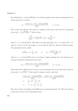 Chapter 4
By substituting π + arctan
√
3/2 for φ in the last equation above and by requiring that t be
greater than zero, we obtain
tn =
(π/3) + (n − 1)π − arctan
√
3/2
2
√
3
, n = 1, 2, 3, . . . .
We see that the solution curve given by equation (4.13) above will touch the exponential
curves y(t) = ± 7/12 e−2t
when we have
7
12
e−2t
sin 2
√
3t + φ = ±
7
12
e−2t
,
where φ = π + arctan
√
3/2 . This will occur when sin 2
√
3t + φ = ±1. Since sin θ = ±1
when θ = (π/2) + mπ for any integer m, we see that the times Tm, when the solution touches
the exponential curves, satisfy
2
√
3Tm + φ =
π
2
+ mπ ⇒ Tm =
(π/2) + mπ − φ
2
√
3
,
where φ = π + arctan
√
3/2 and m is an integer. Again requiring that t be positive we see
that y(t) touches the exponential curve when
Tm =
(π/2) + (m − 1)π − arctan
√
3/2
2
√
3
, m = 1, 2, 3, . . . .
From these facts it follows that, for y(t) to be an extremum and, at the same time, touch the
curves y(t) = ± 7/12e−2t
, there must be integers m and n such that
(π/3) + nπ − arctan
√
3/2
2
√
3
=
(π/2) + mπ − arctan
√
3/2
2
√
3
⇒
π
3
+ nπ =
π
2
+ mπ
⇒ n − m =
1
2
−
1
3
=
1
6
.
But, since m and n are integers, their diﬀerence is an integer and never 1/6. Thus, the extrema
of y(t) do not occur on the exponential curves.
240
 
