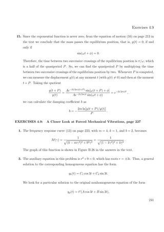 Exercises 4.9
15. Since the exponential function is never zero, from the equation of motion (16) on page 213 in
the text we conclude that the mass passes the equilibrium position, that is, y(t) = 0, if and
only if
sin(ωt + φ) = 0.
Therefore, the time between two successive crossings of the equilibrium position is π/ω, which
is a half of the quasiperiod P. So, we can ﬁnd the quasiperiod P by multiplying the time
between two successive crossings of the equilibrium position by two. Whenever P is computed,
we can measure the displacement y(t) at any moment t (with y(t) = 0) and then at the moment
t + P. Taking the quotient
y(t + P)
y(t)
=
Ae−(b/2m)(t+P )
sin[ω(t + P) + φ]
Ae−(b/2m)t sin(ωt + φ)
= e−(b/2m)P
,
we can calculate the damping coeﬃcient b as
b = −
2m ln[y(t + P)/y(t)]
P
.
EXERCISES 4.9: A Closer Look at Forced Mechanical Vibrations, page 227
1. The frequency response curve (13) on page 223, with m = 4, k = 1, and b = 2, becomes
M(γ) =
1
(k − mγ2)2 + b2γ2
=
1
(1 − 4γ2)2 + 4γ2
.
The graph of this function is shown in Figure B.26 in the answers in the text.
3. The auxiliary equation in this problem is r2
+9 = 0, which has roots r = ±3i. Thus, a general
solution to the corresponding homogeneous equation has the form
yh(t) = C1 cos 3t + C2 sin 3t.
We look for a particular solution to the original nonhomogeneous equation of the form
yp(t) = ts
(A cos 3t + B sin 3t),
241
 