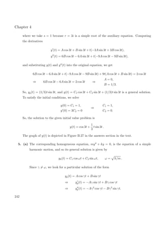 Chapter 4
where we take s = 1 because r = 3i is a simple root of the auxiliary equation. Computing
the derivatives
y (t) = A cos 3t + B sin 3t + t(−3A sin 3t + 3B cos 3t),
y (t) = 6B cos 3t − 6A sin 3t + t(−9A cos 3t − 9B sin 3t),
and substituting y(t) and y (t) into the original equation, we get
6B cos 3t − 6A sin 3t + t(−9A cos 3t − 9B sin 3t) + 9t(A cos 3t + B sin 3t) = 2 cos 3t
⇒ 6B cos 3t − 6A sin 3t = 2 cos 3t ⇒
A = 0,
B = 1/3.
So, yp(t) = (1/3)t sin 3t, and y(t) = C1 cos 3t + C2 sin 3t + (1/3)t sin 3t is a general solution.
To satisfy the initial conditions, we solve
y(0) = C1 = 1,
y (0) = 3C2 = 0
⇒
C1 = 1,
C2 = 0.
So, the solution to the given initial value problem is
y(t) = cos 3t +
1
3
t sin 3t .
The graph of y(t) is depicted in Figure B.27 in the answers section in the text.
5. (a) The corresponding homogeneous equation, my + ky = 0, is the equation of a simple
harmonic motion, and so its general solution is given by
yh(t) = C1 cos ωt + C2 sin ωt, ω = k/m .
Since γ = ω, we look for a particular solution of the form
yp(t) = A cos γt + B sin γt
⇒ yp(t) = −Aγ sin γt + Bγ cos γt
⇒ yp (t) = −Aγ2
cos γt − Bγ2
sin γt.
242
 