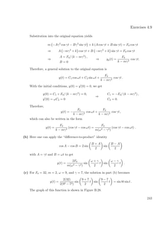 Exercises 4.9
Substitution into the original equation yields
m −Aγ2
cos γt − Bγ2
sin γt + k (A cos γt + B sin γt) = F0 cos γt
⇒ A −mγ2
+ k cos γt + B −mγ2
+ k sin γt = F0 cos γt
⇒
A = F0/ (k − mγ2
) ,
B = 0
⇒ yp(t) =
F0
k − mγ2
cos γt.
Therefore, a general solution to the original equation is
y(t) = C1 cos ωt + C2 sin ωt +
F0
k − mγ2
cos γt .
With the initial conditions, y(0) = y (0) = 0, we get
y(0) = C1 + F0/ (k − mγ2
) = 0,
y (0) = ωC2 = 0
⇒
C1 = −F0/ (k − mγ2
) ,
C2 = 0.
Therefore,
y(t) = −
F0
k − mγ2
cos ωt +
F0
k − mγ2
cos γt ,
which can also be written in the form
y(t) =
F0
k − mγ2
(cos γt − cos ωt) =
F0
m(ω2 − γ2)
(cos γt − cos ωt) .
(b) Here one can apply the “diﬀerence-to-product” identity
cos A − cos B = 2 sin
B + A
2
sin
B − A
2
with A = γt and B = ωt to get
y(t) =
2F0
m(ω2 − γ2)
sin
ω + γ
2
t sin
ω − γ
2
t .
(c) For F0 = 32, m = 2, ω = 9, and γ = 7, the solution in part (b) becomes
y(t) =
2(32)
2(92 − 72)
sin
9 + 7
2
t sin
9 − 7
2
t = sin 8t sin t .
The graph of this function is shown in Figure B.28.
243
 