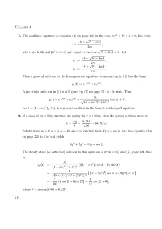 Chapter 4
7. The auxiliary equation to equation (1) on page 220 in the text, mr2
+ br + k = 0, has roots
r =
−b ±
√
b2 − 4mk
2m
,
which are both real (b2
> 4mk) and negative because
√
b2 − 4mk < b. Let
r1 :=
−b −
√
b2 − 4mk
2m
,
r2 :=
−b +
√
b2 − 4mk
2m
.
Then a general solution to the homogeneous equation corresponding to (1) has the form
yh(t) = c1er1t
+ c2er2t
.
A particular solution to (1) is still given by (7) on page 221 in the text. Thus,
y(t) = c1er1t
+ c2er2t
+
F0
(k − mγ2)2 + b2γ2
sin(γt + θ),
tan θ = (k − mγ2
)/(bγ), is a general solution to the forced overdamped equation.
9. If a mass of m = 8 kg stretches the spring by = 1.96 m, then the spring stiﬀness must be
k =
mg
=
8 · 9.8
1.96
= 40 (N/m).
Substitution m = 8, b = 3, k = 40, and the external force F(t) = cos 2t into the equation (23)
on page 226 in the text yields
8y + 3y + 40y = cos 2t.
The steady-state (a particular) solution to this equation is given in (6) and (7), page 221, that
is,
yp(t) =
F0
(k − mγ2)2 + b2γ2
k − mγ2
cos γt + bγ sin γt
=
1
[40 − (8)(2)2]2 + (3)2(2)2
40 − 8(2)2
cos 2t + (3)(2) sin 2t
=
1
100
{8 cos 2t + 6 sin 2t} =
1
10
sin(2t + θ),
where θ = arctan(8/6) ≈ 0.927 .
244
 