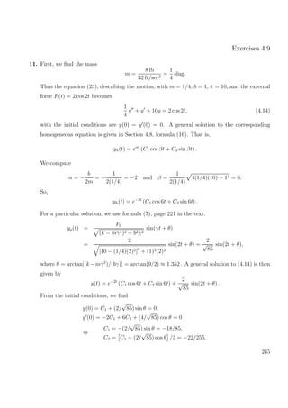 Exercises 4.9
11. First, we ﬁnd the mass
m =
8 lb
32 ft/sec2
=
1
4
slug.
Thus the equation (23), describing the motion, with m = 1/4, b = 1, k = 10, and the external
force F(t) = 2 cos 2t becomes
1
4
y + y + 10y = 2 cos 2t, (4.14)
with the initial conditions are y(0) = y (0) = 0. A general solution to the corresponding
homogeneous equation is given in Section 4.8, formula (16). That is,
yh(t) = eαt
(C1 cos βt + C2 sin βt) .
We compute
α = −
b
2m
= −
1
2(1/4)
= −2 and β =
1
2(1/4)
4(1/4)(10) − 12 = 6.
So,
yh(t) = e−2t
(C1 cos 6t + C2 sin 6t) .
For a particular solution, we use formula (7), page 221 in the text.
yp(t) =
F0
(k − mγ2)2 + b2γ2
sin(γt + θ)
=
2
[10 − (1/4)(2)2]2
+ (1)2(2)2
sin(2t + θ) =
2
√
85
sin(2t + θ),
where θ = arctan[(k −mγ2
)/(bγ)] = arctan(9/2) ≈ 1.352 . A general solution to (4.14) is then
given by
y(t) = e−2t
(C1 cos 6t + C2 sin 6t) +
2
√
85
sin(2t + θ) .
From the initial conditions, we ﬁnd
y(0) = C1 + (2/
√
85) sin θ = 0,
y (0) = −2C1 + 6C2 + (4/
√
85) cos θ = 0
⇒
C1 = −(2/
√
85) sin θ = −18/85,
C2 = C1 − (2/
√
85) cos θ /3 = −22/255.
245
 