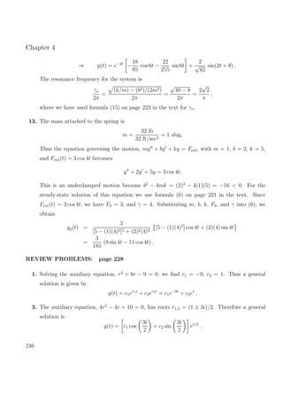 Chapter 4
⇒ y(t) = e−2t
−
18
85
cos 6t −
22
255
sin 6t +
2
√
85
sin(2t + θ) .
The resonance frequency for the system is
γr
2π
=
(k/m) − (b2)/(2m2)
2π
=
√
40 − 8
2π
=
2
√
2
π
,
where we have used formula (15) on page 223 in the text for γr.
13. The mass attached to the spring is
m =
32 lb
32 ft/sec2
= 1 slug.
Thus the equation governing the motion, my + by + ky = Fext, with m = 1, b = 2, k = 5,
and Fext(t) = 3 cos 4t becomes
y + 2y + 5y = 3 cos 4t.
This is an underdamped motion because b2
− 4mk = (2)2
− 4(1)(5) = −16 < 0. For the
steady-state solution of this equation we use formula (6) on page 221 in the text. Since
Fext(t) = 3 cos 4t, we have F0 = 3, and γ = 4. Substituting m, b, k, F0, and γ into (6), we
obtain
yp(t) =
3
[5 − (1)(4)2]2 + (2)2(4)2
[5 − (1)(4)2
] cos 4t + (2)(4) sin 4t
=
3
185
(8 sin 4t − 11 cos 4t) .
REVIEW PROBLEMS: page 228
1. Solving the auxiliary equation, r2
+ 8r − 9 = 0, we ﬁnd r1 = −9, r2 = 1. Thus a general
solution is given by
y(t) = c1er1t
+ c2er2t
= c1e−9t
+ c2et
.
3. The auxiliary equation, 4r2
− 4r + 10 = 0, has roots r1,2 = (1 ± 3i)/2. Therefore a general
solution is
y(t) = c1 cos
3t
2
+ c2 sin
3t
2
et/2
.
246
 