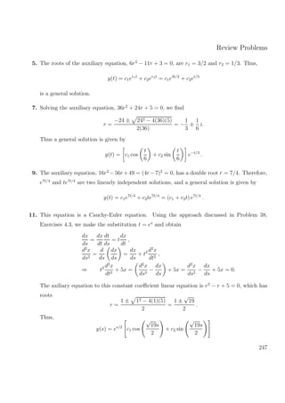 Review Problems
5. The roots of the auxiliary equation, 6r2
− 11r + 3 = 0, are r1 = 3/2 and r2 = 1/3. Thus,
y(t) = c1er1t
+ c2er2t
= c1e3t/2
+ c2et/3
is a general solution.
7. Solving the auxiliary equation, 36r2
+ 24r + 5 = 0, we ﬁnd
r =
−24 ± 242 − 4(36)(5)
2(36)
= −
1
3
±
1
6
i.
Thus a general solution is given by
y(t) = c1 cos
t
6
+ c2 sin
t
6
e−t/3
.
9. The auxiliary equation, 16r2
−56r+49 = (4r−7)2
= 0, has a double root r = 7/4. Therefore,
e7t/4
and te7t/4
are two linearly independent solutions, and a general solution is given by
y(t) = c1e7t/4
+ c2te7t/4
= (c1 + c2t) e7t/4
.
11. This equation is a Cauchy-Euler equation. Using the approach discussed in Problem 38,
Exercises 4.3, we make the substitution t = es
and obtain
dx
ds
=
dx
dt
dt
ds
= t
dx
dt
,
d2
x
ds2
=
d
ds
dx
ds
=
dx
ds
+ t2 d2
x
dt2
,
⇒ t2 d2
x
dt2
+ 5x =
d2
x
ds2
−
dx
ds
+ 5x =
d2
x
ds2
−
dx
ds
+ 5x = 0.
The axiliary equation to this constant coeﬃcient linear equation is r2
− r + 5 = 0, which has
roots
r =
1 ± 12 − 4(1)(5)
2
=
1 ±
√
19
2
.
Thus,
y(s) = es/2
c1 cos
√
19s
2
+ c2 sin
√
19s
2
247
 