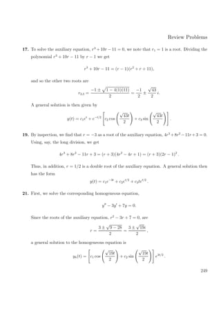 Review Problems
17. To solve the auxiliary equation, r3
+ 10r − 11 = 0, we note that r1 = 1 is a root. Dividing the
polynomial r3
+ 10r − 11 by r − 1 we get
r3
+ 10r − 11 = (r − 1)(r2
+ r + 11),
and so the other two roots are
r2,3 =
−1 ± 1 − 4(1)(11)
2
=
−1
2
±
√
43
2
i.
A general solution is then given by
y(t) = c1et
+ e−t/2
c2 cos
√
43t
2
+ c3 sin
√
43t
2
.
19. By inspection, we ﬁnd that r = −3 as a root of the auxiliary equation, 4r3
+8r2
−11r+3 = 0.
Using, say, the long division, we get
4r3
+ 8r2
− 11r + 3 = (r + 3)(4r2
− 4r + 1) = (r + 3)(2r − 1)2
.
Thus, in addition, r = 1/2 is a double root of the auxiliary equation. A general solution then
has the form
y(t) = c1e−3t
+ c2et/2
+ c3tet/2
.
21. First, we solve the corresponding homogeneous equation,
y − 3y + 7y = 0.
Since the roots of the auxiliary equation, r2
− 3r + 7 = 0, are
r =
3 ±
√
9 − 28
2
=
3 ±
√
19i
2
,
a general solution to the homogeneous equation is
yh(t) = c1 cos
√
19t
2
+ c2 sin
√
19t
2
e3t/2
.
249
 