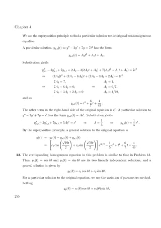 Chapter 4
We use the superposition principle to ﬁnd a particular solution to the original nonhomogeneous
equation.
A particular solution, yp,1(t) to y − 3y + 7y = 7t2
has the form
yp,1(t) = A2t2
+ A1t + A0 .
Substitution yields
yp,1 − 3yp,1 + 7yp,1 = 2A2 − 3(2A2t + A1) + 7(A2t2
+ A1t + A0) = 7t2
⇒ (7A2)t2
+ (7A1 − 6A2)t + (7A0 − 3A1 + 2A2) = 7t2
⇒
7A2 = 7,
7A1 − 6A2 = 0,
7A0 − 3A1 + 2A2 = 0
⇒
A2 = 1,
A1 = 6/7,
A0 = 4/49,
and so
yp,1(t) = t2
+
6
7
t +
4
49
.
The other term in the right-hand side of the original equation is et
. A particular solution to
y − 3y + 7y = et
has the form yp,2(t) = Aet
. Substitution yields
yp,2 − 3yp,2 + 7yp,2 = 5Aet
= et
⇒ A =
1
5
⇒ yp,2(t) =
1
5
et
.
By the superposition principle, a general solution to the original equation is
y(t) = yh(t) − yp,2(t) + yp,1(t)
= c1 cos
√
19t
2
+ c2 sin
√
19t
2
e3t/2
−
1
5
et
+ t2
+
6
7
t +
4
49
.
23. The corresponding homogeneous equation in this problem is similar to that in Problem 13.
Thus, y1(t) = cos 4θ and y2(t) = sin 4θ are its two linearly independent solutions, and a
general solution is given by
yh(θ) = c1 cos 4θ + c2 sin 4θ .
For a particular solution to the original equation, we use the variation of parameters method.
Letting
yp(θ) = v1(θ) cos 4θ + v2(θ) sin 4θ,
250
 