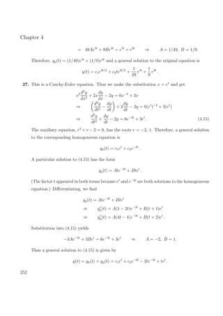 Chapter 4
= 49Ae5t
+ 9Be3t
= e5t
+ e3t
⇒ A = 1/49, B = 1/9.
Therefore, yp(t) = (1/49)e5t
+ (1/9)e3t
and a general solution to the original equation is
y(t) = c1e3t/2
+ c2te3t/2
+
1
49
e5t
+
1
9
e3t
.
27. This is a Cauchy-Euler equation. Thus we make the substitution x = et
and get
x2 d2
y
dx2
+ 2x
dy
dx
− 2y = 6x−2
+ 3x
⇒
d2
y
dt2
−
dy
dt
+ 2
dy
dt
− 2y = 6(et
)−2
+ 3(et
)
⇒
d2
y
dt2
+
dy
dt
− 2y = 6e−2t
+ 3et
. (4.15)
The auxiliary equation, r2
+ r − 2 = 0, has the roots r = −2, 1. Therefore, a general solution
to the corresponding homogeneous equation is
yh(t) = c1et
+ c2e−2t
.
A particular solution to (4.15) has the form
yp(t) = Ate−2t
+ Btet
.
(The factor t appeared in both terms because et
and e−2t
are both solutions to the homogeneous
equation.) Diﬀerentiating, we ﬁnd
yp(t) = Ate−2t
+ Btet
⇒ yp(t) = A(1 − 2t)e−2t
+ B(t + 1)et
⇒ yp(t) = A(4t − 4)e−2t
+ B(t + 2)et
.
Substitution into (4.15) yields
−3Ae−2t
+ 3Bet
= 6e−2t
+ 3et
⇒ A = −2, B = 1.
Thus a general solution to (4.15) is given by
y(t) = yh(t) + yp(t) = c1et
+ c2e−2t
− 2te−2t
+ tet
.
252
 