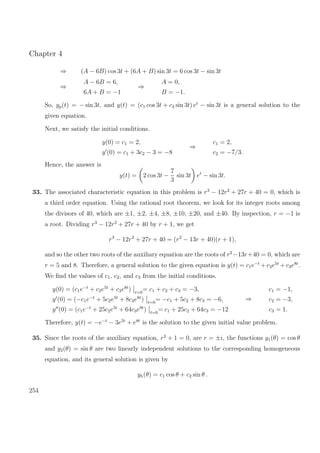 Chapter 4
⇒ (A − 6B) cos 3t + (6A + B) sin 3t = 6 cos 3t − sin 3t
⇒
A − 6B = 6,
6A + B = −1
⇒
A = 0,
B = −1.
So, yp(t) = − sin 3t, and y(t) = (c1 cos 3t + c2 sin 3t) et
− sin 3t is a general solution to the
given equation.
Next, we satisfy the initial conditions.
y(0) = c1 = 2,
y (0) = c1 + 3c2 − 3 = −8
⇒
c1 = 2,
c2 = −7/3.
Hence, the answer is
y(t) = 2 cos 3t −
7
3
sin 3t et
− sin 3t.
33. The associated characteristic equation in this problem is r3
− 12r2
+ 27r + 40 = 0, which is
a third order equation. Using the rational root theorem, we look for its integer roots among
the divisors of 40, which are ±1, ±2, ±4, ±8, ±10, ±20, and ±40. By inspection, r = −1 is
a root. Dividing r3
− 12r2
+ 27r + 40 by r + 1, we get
r3
− 12r2
+ 27r + 40 = (r2
− 13r + 40)(r + 1),
and so the other two roots of the auxiliary equation are the roots of r2
−13r+40 = 0, which are
r = 5 and 8. Therefore, a general solution to the given equation is y(t) = c1e−t
+ c2e5t
+ c3e8t
.
We ﬁnd the values of c1, c2, and c3 from the initial conditions.
y(0) = (c1e−t
+ c2e5t
+ c3e8t
) t=0
= c1 + c2 + c3 = −3,
y (0) = (−c1e−t
+ 5c2e5t
+ 8c3e8t
) t=0
= −c1 + 5c2 + 8c3 = −6,
y (0) = (c1e−t
+ 25c2e5t
+ 64c3e8t
) t=0
= c1 + 25c2 + 64c3 = −12
⇒
c1 = −1,
c2 = −3,
c3 = 1.
Therefore, y(t) = −e−t
− 3e5t
+ e8t
is the solution to the given initial value problem.
35. Since the roots of the auxiliary equation, r2
+ 1 = 0, are r = ±i, the functions y1(θ) = cos θ
and y2(θ) = sin θ are two linearly independent solutions to the corresponding homogeneous
equation, and its general solution is given by
yh(θ) = c1 cos θ + c2 sin θ .
254
 