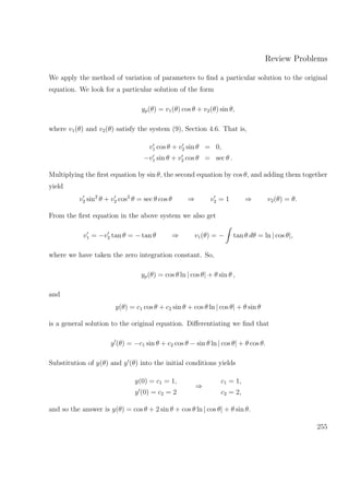 Review Problems
We apply the method of variation of parameters to ﬁnd a particular solution to the original
equation. We look for a particular solution of the form
yp(θ) = v1(θ) cos θ + v2(θ) sin θ,
where v1(θ) and v2(θ) satisfy the system (9), Section 4.6. That is,
v1 cos θ + v2 sin θ = 0,
−v1 sin θ + v2 cos θ = sec θ .
Multiplying the ﬁrst equation by sin θ, the second equation by cos θ, and adding them together
yield
v2 sin2
θ + v2 cos2
θ = sec θ cos θ ⇒ v2 = 1 ⇒ v2(θ) = θ.
From the ﬁrst equation in the above system we also get
v1 = −v2 tan θ = − tan θ ⇒ v1(θ) = − tan θ dθ = ln | cos θ|,
where we have taken the zero integration constant. So,
yp(θ) = cos θ ln | cos θ| + θ sin θ ,
and
y(θ) = c1 cos θ + c2 sin θ + cos θ ln | cos θ| + θ sin θ
is a general solution to the original equation. Diﬀerentiating we ﬁnd that
y (θ) = −c1 sin θ + c2 cos θ − sin θ ln | cos θ| + θ cos θ.
Substitution of y(θ) and y (θ) into the initial conditions yields
y(0) = c1 = 1,
y (0) = c2 = 2
⇒
c1 = 1,
c2 = 2,
and so the answer is y(θ) = cos θ + 2 sin θ + cos θ ln | cos θ| + θ sin θ.
255
 