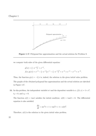 Chapter 1
–1
0
1.2 1.4 1.6 1.8 2
Polygonal approximation
y=−1/x
Figure 1–C: Polygonal line approximation and the actual solution for Problem 9.
we compute both sides of the given diﬀerential equation:
y (x) = −x−1
= x−2
,
f(x, y(x)) = x−2
− −x−1
x−1
− −x−1 2
= x−2
+ x−2
− x−2
= x−2
.
Thus, the function y(x) = −1/x is, indeed, the solution to the given initial value problem.
The graphs of the obtained polygonal line approximation and the actual solution are sketched
in Figure 1-C.
11. In this problem, the independent variable is t and the dependent variable is x; f(t, x) = 1+x2
,
t0 = 0, and x0 = 0.
The function φ(t) = tan t satisﬁes the initial condition: φ(0) = tan 0 = 0. The diﬀerential
equation is also satisﬁed:
dφ
dt
= sec2
t = 1 + tan2
t = 1 + φ(t)2
.
Therefore, φ(t) is the solution to the given initial value problem.
22
 