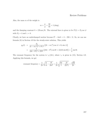 Review Problems
Also, the mass m of the weight is
m =
w
g
=
32
32
= 1 (slug),
and the damping constant b = 2 lb-sec/ft. The external force is given to be F(t) = F0 cos γt
with F0 = 4 and γ = 8.
Clearly, we have an underdamped motion because b2
− 4mk = 4 − 256 < 0. So, we can use
formula (6) in Section 4.9 for the steady-state solution. This yields
yp(t) =
F0
(k − mγ2)2 + b2γ2
(k − mγ2
) cos γt + bγ sin γt
=
4
(64 − 82)2 + 2282
(64 − 82
) cos 8t + (2)(8) sin 8t =
1
4
sin 8t .
The resonant frequency for the system is γr/(2π), where γr is given in (15), Section 4.9.
Applying this formula, we get
resonant frequency =
1
2π
k
m
−
b2
2m2
=
1
2π
64
1
−
22
2(12)
=
√
62
2π
.
257
 