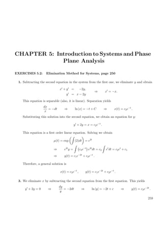 CHAPTER 5: Introduction to Systems and Phase
Plane Analysis
EXERCISES 5.2: Elimination Method for Systems, page 250
1. Subtracting the second equation in the system from the ﬁrst one, we eliminate y and obtain
x + y = −2y,
y = x − 2y
⇒ x = −x.
This equation is separable (also, it is linear). Separation yields
dx
x
= −dt ⇒ ln |x| = −t + C ⇒ x(t) = c2e−t
.
Substituting this solution into the second equation, we obtain an equation for y:
y + 2y = x = c2e−t
.
This equation is a ﬁrst order linear equation. Solving we obtain
µ(t) = exp (2)dt = e2t
⇒ e2t
y = c2e−t
e2t
dt = c2 et
dt = c2et
+ c1
⇒ y(t) = c1e−2t
+ c2e−t
.
Therefore, a general solution is
x(t) = c2e−t
, y(t) = c1e−2t
+ c2e−t
.
3. We eliminate x by subtracting the second equation from the ﬁrst equation. This yields
y + 2y = 0 ⇒
dy
y
= −2dt ⇒ ln |y| = −2t + c ⇒ y(t) = c2e−2t
.
259
 