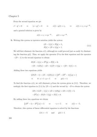 Chapter 5
From the second equation we get
x −y = 0 ⇒ (x−y) = 0 ⇒ x(t)−y(t) = c1 ⇒ x(t) = c1 +c2e−2t
,
and a general solution is given by
x(t) = c1 + c2e−2t
, y(t) = c2e−2t
.
5. Writing this system in operator notation yields the system
(D − 1)[x] + D[y] = 5,
D[x] + (D + 1)[y] = 1.
(5.1)
We will ﬁrst eliminate the function x(t), although we could proceed just as easily by eliminat-
ing the function y(t). Thus, we apply the operator D to the ﬁrst equation and the operator
−(D − 1) to the second equation to obtain
D(D − 1)[x] + D2
[y] = D[5] = 0,
−(D − 1)D[x] − (D − 1)(D + 1)[y] = −(D − 1)[1] = 1.
Adding these two equations yields
{D(D − 1) − (D − 1)D} [x] + D2
− (D2
− 1) [y] = 1
⇒ 0 · x + 1 · y = 1 ⇒ y(t) = 1.
To ﬁnd the function x(t), we will eliminate y from the system given in (5.1). Therefore, we
multiply the ﬁrst equation in (5.1) by (D + 1) and the second by −D to obtain the system
(D + 1)(D − 1)[x] + (D + 1)D[y] = (D + 1)[5] = 5,
−D2
[x] − D(D + 1)[y] = D[1] = 0.
By adding these two equations we obtain
(D2
− 1) − D2
[x] = 5 ⇒ −x = 5 ⇒ x(t) = −5.
Therefore, this system of linear diﬀerential equation is solved by the functions
x(t) = −5 and y(t) = 1.
260
 