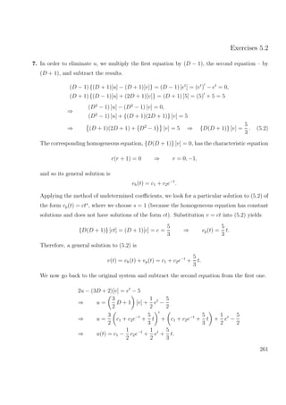 Exercises 5.2
7. In order to eliminate u, we multiply the ﬁrst equation by (D − 1), the second equation – by
(D + 1), and subtract the results.
(D − 1) {(D + 1)[u] − (D + 1)[v]} = (D − 1) [et
] = (et
) − et
= 0,
(D + 1) {(D − 1)[u] + (2D + 1)[v]} = (D + 1) [5] = (5) + 5 = 5
⇒
(D2
− 1) [u] − (D2
− 1) [v] = 0,
(D2
− 1) [u] + {(D + 1)(2D + 1)} [v] = 5
⇒ (D + 1)(2D + 1) + D2
− 1 [v] = 5 ⇒ {D(D + 1)} [v] =
5
3
. (5.2)
The corresponding homogeneous equation, {D(D + 1)} [v] = 0, has the characteristic equation
r(r + 1) = 0 ⇒ r = 0, −1,
and so its general solution is
vh(t) = c1 + c2e−t
.
Applying the method of undetermined coeﬃcients, we look for a particular solution to (5.2) of
the form vp(t) = cts
, where we choose s = 1 (because the homogeneous equation has constant
solutions and does not have solutions of the form ct). Substitution v = ct into (5.2) yields
{D(D + 1)} [ct] = (D + 1)[c] = c =
5
3
⇒ vp(t) =
5
3
t.
Therefore, a general solution to (5.2) is
v(t) = vh(t) + vp(t) = c1 + c2e−t
+
5
3
t.
We now go back to the original system and subtract the second equation from the ﬁrst one.
2u − (3D + 2)[v] = et
− 5
⇒ u =
3
2
D + 1 [v] +
1
2
et
−
5
2
⇒ u =
3
2
c1 + c2e−t
+
5
3
t + c1 + c2e−t
+
5
3
t +
1
2
et
−
5
2
⇒ u(t) = c1 −
1
2
c2e−t
+
1
2
et
+
5
3
t.
261
 