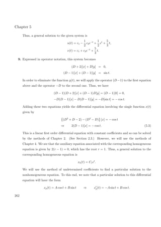 Chapter 5
Thus, a general solution to the given system is
u(t) = c1 −
1
2
c2e−t
+
1
2
et
+
5
3
t,
v(t) = c1 + c2e−t
+
5
3
t.
9. Expressed in operator notation, this system becomes
(D + 2)[x] + D[y] = 0,
(D − 1)[x] + (D − 1)[y] = sin t.
In order to eliminate the function y(t), we will apply the operator (D−1) to the ﬁrst equation
above and the operator −D to the second one. Thus, we have
(D − 1)(D + 2)[x] + (D − 1)D[y] = (D − 1)[0] = 0,
−D(D − 1)[x] − D(D − 1)[y] = −D[sin t] = − cos t.
Adding these two equations yields the diﬀerential equation involving the single function x(t)
given by
(D2
+ D − 2) − (D2
− D) [x] = − cos t
⇒ 2(D − 1)[x] = − cos t. (5.3)
This is a linear ﬁrst order diﬀerential equation with constant coeﬃcients and so can be solved
by the methods of Chapter 2. (See Section 2.3.) However, we will use the methods of
Chapter 4. We see that the auxiliary equation associated with the corresponding homogeneous
equation is given by 2(r − 1) = 0, which has the root r = 1. Thus, a general solution to the
corresponding homogeneous equation is
xh(t) = C1et
.
We will use the method of undetermined coeﬃcients to ﬁnd a particular solution to the
nonhomogeneous equation. To this end, we note that a particular solution to this diﬀerential
equation will have the form
xp(t) = A cos t + B sin t ⇒ xp(t) = −A sin t + B cos t.
262
 
