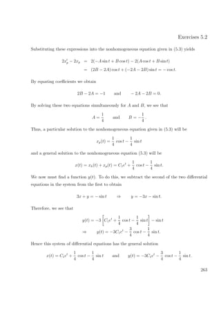 Exercises 5.2
Substituting these expressions into the nonhomogeneous equation given in (5.3) yields
2xp − 2xp = 2(−A sin t + B cos t) − 2(A cos t + B sin t)
= (2B − 2A) cos t + (−2A − 2B) sin t = − cos t.
By equating coeﬃcients we obtain
2B − 2A = −1 and − 2A − 2B = 0.
By solving these two equations simultaneously for A and B, we see that
A =
1
4
and B = −
1
4
.
Thus, a particular solution to the nonhomogeneous equation given in (5.3) will be
xp(t) =
1
4
cos t −
1
4
sin t
and a general solution to the nonhomogeneous equation (5.3) will be
x(t) = xh(t) + xp(t) = C1et
+
1
4
cos t −
1
4
sin t.
We now must ﬁnd a function y(t). To do this, we subtract the second of the two diﬀerential
equations in the system from the ﬁrst to obtain
3x + y = − sin t ⇒ y = −3x − sin t.
Therefore, we see that
y(t) = −3 C1et
+
1
4
cos t −
1
4
sin t − sin t
⇒ y(t) = −3C1et
−
3
4
cos t −
1
4
sin t.
Hence this system of diﬀerential equations has the general solution
x(t) = C1et
+
1
4
cos t −
1
4
sin t and y(t) = −3C1et
−
3
4
cos t −
1
4
sin t.
263
 
