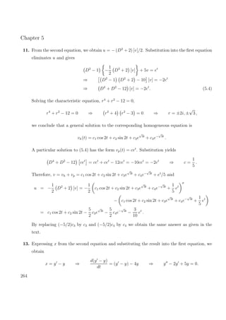 Chapter 5
11. From the second equation, we obtain u = − (D2
+ 2) [v]/2. Substitution into the ﬁrst equation
eliminates u and gives
D2
− 1 −
1
2
D2
+ 2 [v] + 5v = et
⇒ D2
− 1 D2
+ 2 − 10 [v] = −2et
⇒ D4
+ D2
− 12 [v] = −2et
. (5.4)
Solving the characteristic equation, r4
+ r2
− 12 = 0,
r4
+ r2
− 12 = 0 ⇒ r2
+ 4 r2
− 3 = 0 ⇒ r = ±2i, ±
√
3 ,
we conclude that a general solution to the corresponding homogeneous equation is
vh(t) = c1 cos 2t + c2 sin 2t + c3e
√
3t
+ c4e−
√
3t
.
A particular solution to (5.4) has the form vp(t) = cet
. Substitution yields
D4
+ D2
− 12 cet
= cet
+ cet
− 12cet
= −10cet
= −2et
⇒ c =
1
5
.
Therefore, v = vh + vp = c1 cos 2t + c2 sin 2t + c3e
√
3t
+ c4e−
√
3t
+ et
/5 and
u = −
1
2
D2
+ 2 [v] = −
1
2
c1 cos 2t + c2 sin 2t + c3e
√
3t
+ c4e−
√
3t
+
1
5
et
− c1 cos 2t + c2 sin 2t + c3e
√
3t
+ c4e−
√
3t
+
1
5
et
= c1 cos 2t + c2 sin 2t −
5
2
c3e
√
3t
−
5
2
c4e−
√
3t
−
3
10
et
.
By replacing (−5/2)c3 by c3 and (−5/2)c4 by c4 we obtain the same answer as given in the
text.
13. Expressing x from the second equation and substituting the result into the ﬁrst equation, we
obtain
x = y − y ⇒
d(y − y)
dt
= (y − y) − 4y ⇒ y − 2y + 5y = 0.
264
 