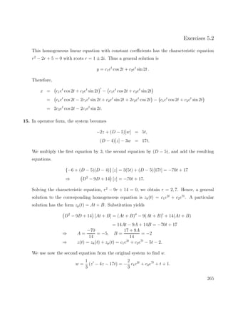 Exercises 5.2
This homogeneous linear equation with constant coeﬃcients has the characteristic equation
r2
− 2r + 5 = 0 with roots r = 1 ± 2i. Thus a general solution is
y = c1et
cos 2t + c2et
sin 2t .
Therefore,
x = c1et
cos 2t + c2et
sin 2t − c1et
cos 2t + c2et
sin 2t
= c1et
cos 2t − 2c1et
sin 2t + c2et
sin 2t + 2c2et
cos 2t − c1et
cos 2t + c2et
sin 2t
= 2c2et
cos 2t − 2c1et
sin 2t.
15. In operator form, the system becomes
−2z + (D − 5)[w] = 5t,
(D − 4)[z] − 3w = 17t.
We multiply the ﬁrst equation by 3, the second equation by (D − 5), and add the resulting
equations.
{−6 + (D − 5)(D − 4)} [z] = 3(5t) + (D − 5)[17t] = −70t + 17
⇒ D2
− 9D + 14 [z] = −70t + 17.
Solving the characteristic equation, r2
− 9r + 14 = 0, we obtain r = 2, 7. Hence, a general
solution to the corresponding homogeneous equation is zh(t) = c1e2t
+ c2e7t
. A particular
solution has the form zp(t) = At + B. Substitution yields
D2
− 9D + 14 [At + B] = (At + B) − 9(At + B) + 14(At + B)
= 14At − 9A + 14B = −70t + 17
⇒ A =
−70
14
= −5, B =
17 + 9A
14
= −2
⇒ z(t) = zh(t) + zp(t) = c1e2t
+ c2e7t
− 5t − 2.
We use now the second equation from the original system to ﬁnd w.
w =
1
3
(z − 4z − 17t) = −
2
3
c1e2t
+ c2e7t
+ t + 1.
265
 