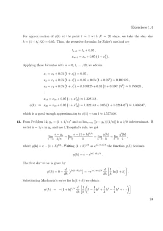Exercises 1.4
For approximation of φ(t) at the point t = 1 with N = 20 steps, we take the step size
h = (1 − t0)/20 = 0.05. Thus, the recursive formulas for Euler’s method are
tn+1 = tn + 0.05 ,
xn+1 = xn + 0.05 1 + x2
n .
Applying these formulas with n = 0, 1, . . ., 19, we obtain
x1 = x0 + 0.05 1 + x2
0 = 0.05 ,
x2 = x1 + 0.05 1 + x2
1 = 0.05 + 0.05 1 + 0.052
= 0.100125 ,
x3 = x2 + 0.05 1 + x2
2 = 0.100125 + 0.05 1 + 0.1001252
≈ 0.150626 ,
...
x19 = x18 + 0.05 1 + x2
18 ≈ 1.328148 ,
φ(1) ≈ x20 = x19 + 0.05 1 + x2
19 = 1.328148 + 0.05 1 + 1.3281482
≈ 1.466347 ,
which is a good enough approximation to φ(1) = tan 1 ≈ 1.557408.
13. From Problem 12, yn = (1 + 1/n)n
and so limn→∞ [(e − yn)/(1/n)] is a 0/0 indeterminant. If
we let h = 1/n in yn and use L’Hospital’s rule, we get
lim
n→∞
e − yn
1/n
= lim
h→0
e − (1 + h)1/h
h
= lim
h→0
g(h)
h
= lim
h→0
g (h)
1
,
where g(h) = e − (1 + h)1/h
. Writing (1 + h)1/h
as eln(1+h)/h
the function g(h) becomes
g(h) = e − eln(1+h)/h
.
The ﬁrst derivative is given by
g (h) = 0 −
d
dh
eln(1+h)/h
= −eln(1+h)/h d
dh
1
h
ln(1 + h) .
Substituting Maclaurin’s series for ln(1 + h) we obtain
g (h) = −(1 + h)1/h d
dh
1
h
h −
1
2
h2
+
1
3
h3
−
1
4
h4
+ · · ·
23
 