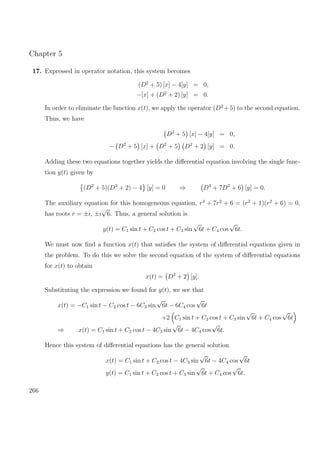 Chapter 5
17. Expressed in operator notation, this system becomes
(D2
+ 5) [x] − 4[y] = 0,
−[x] + (D2
+ 2) [y] = 0.
In order to eliminate the function x(t), we apply the operator (D2
+5) to the second equation.
Thus, we have
D2
+ 5 [x] − 4[y] = 0,
− D2
+ 5 [x] + D2
+ 5 D2
+ 2 [y] = 0.
Adding these two equations together yields the diﬀerential equation involving the single func-
tion y(t) given by
(D2
+ 5)(D2
+ 2) − 4 [y] = 0 ⇒ D4
+ 7D2
+ 6 [y] = 0.
The auxiliary equation for this homogeneous equation, r4
+ 7r2
+ 6 = (r2
+ 1)(r2
+ 6) = 0,
has roots r = ±i, ±i
√
6. Thus, a general solution is
y(t) = C1 sin t + C2 cos t + C3 sin
√
6t + C4 cos
√
6t.
We must now ﬁnd a function x(t) that satisﬁes the system of diﬀerential equations given in
the problem. To do this we solve the second equation of the system of diﬀerential equations
for x(t) to obtain
x(t) = D2
+ 2 [y].
Substituting the expression we found for y(t), we see that
x(t) = −C1 sin t − C2 cos t − 6C3 sin
√
6t − 6C4 cos
√
6t
+2 C1 sin t + C2 cos t + C3 sin
√
6t + C4 cos
√
6t
⇒ x(t) = C1 sin t + C2 cos t − 4C3 sin
√
6t − 4C4 cos
√
6t.
Hence this system of diﬀerential equations has the general solution
x(t) = C1 sin t + C2 cos t − 4C3 sin
√
6t − 4C4 cos
√
6t
y(t) = C1 sin t + C2 cos t + C3 sin
√
6t + C4 cos
√
6t.
266
 