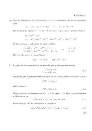 Exercises 5.2
19. From the ﬁrst equation, we conclude that y = x − 4x. Substitution into the second equation
yields
(x − 4x) = −2x + (x − 4x) ⇒ x − 5x + 6x = 0.
The characteristic equation, r2
− 5r + 6 = 0, has roots r = 2, 3, and so a general solution is
x(t) = c1e2t
+ c2e3t
⇒ y(t) = c1e2t
+ c2e3t
− 4 c1e2t
+ c2e3t
= −2c1e2t
− c2e3t
.
We ﬁnd constants c1 and c2 from the initial condition.
1 = x(0) = c1e2(0)
+ c2e3(0)
= c1 + c2 ,
0 = y(0) = −2c1e2(0)
− c2e3(0)
= −2c1 − c2
⇒
c1 = −1,
c2 = 2.
Therefore, the answer to this problem is
x(t) = −e2t
+ 2e3t
, y(t) = 2e2t
− 2e3t
.
21. To apply the elimination method, we write the system using operator notation:
D2
[x] − y = 0,
−x + D2
[y] = 0.
(5.5)
Eliminating y by applying D2
to the ﬁrst equation and adding to the second equation gives
D2
D2
− 1 [x] = 0,
which reduces to
D4
− 1 [x] = 0. (5.6)
The corresponding auxiliary equation, r4
−1 = 0, has roots ±1, ±i. Thus, the general solution
to (5.6) is given by
x(t) = C1et
+ C2e−t
+ C3 cos t + C4 sin t. (5.7)
Substituting x(t) into the ﬁrst equation in (5.5) yields
y(t) = x (t) = C1et
+ C2e−t
− C3 cos t − C4 sin t. (5.8)
267
 