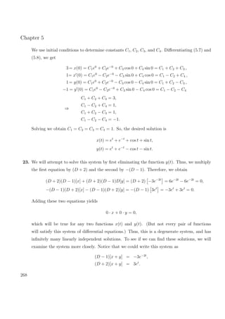 Chapter 5
We use initial conditions to determine constants C1, C2, C3, and C4. Diﬀerentiating (5.7) and
(5.8), we get
3= x(0) = C1e0
+ C2e−0
+ C3 cos 0 + C4 sin 0 = C1 + C2 + C3 ,
1= x (0) = C1e0
− C2e−0
− C3 sin 0 + C4 cos 0 = C1 − C2 + C4 ,
1= y(0) = C1e0
+ C2e−0
− C3 cos 0 − C4 sin 0 = C1 + C2 − C3 ,
−1 = y (0) = C1e0
− C2e−0
+ C3 sin 0 − C4 cos 0 = C1 − C2 − C4
⇒
C1 + C2 + C3 = 3,
C1 − C2 + C4 = 1,
C1 + C2 − C3 = 1,
C1 − C2 − C4 = −1.
Solving we obtain C1 = C2 = C3 = C4 = 1. So, the desired solution is
x(t) = et
+ e−t
+ cos t + sin t,
y(t) = et
+ e−t
− cos t − sin t.
23. We will attempt to solve this system by ﬁrst eliminating the function y(t). Thus, we multiply
the ﬁrst equation by (D + 2) and the second by −(D − 1). Therefore, we obtain
(D + 2)(D − 1)[x] + (D + 2)(D − 1)D[y] = (D + 2) −3e−2t
= 6e−2t
− 6e−2t
= 0,
−(D − 1)(D + 2)[x] − (D − 1)(D + 2)[y] = −(D − 1) 3et
= −3et
+ 3et
= 0.
Adding these two equations yields
0 · x + 0 · y = 0,
which will be true for any two functions x(t) and y(t). (But not every pair of functions
will satisfy this system of diﬀerential equations.) Thus, this is a degenerate system, and has
inﬁnitely many linearly independent solutions. To see if we can ﬁnd these solutions, we will
examine the system more closely. Notice that we could write this system as
(D − 1)[x + y] = −3e−2t
,
(D + 2)[x + y] = 3et
.
268
 