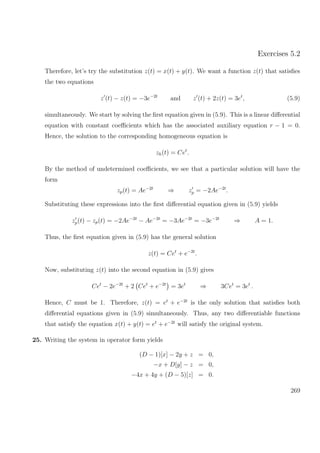 Exercises 5.2
Therefore, let’s try the substitution z(t) = x(t) + y(t). We want a function z(t) that satisﬁes
the two equations
z (t) − z(t) = −3e−2t
and z (t) + 2z(t) = 3et
, (5.9)
simultaneously. We start by solving the ﬁrst equation given in (5.9). This is a linear diﬀerential
equation with constant coeﬃcients which has the associated auxiliary equation r − 1 = 0.
Hence, the solution to the corresponding homogeneous equation is
zh(t) = Cet
.
By the method of undetermined coeﬃcients, we see that a particular solution will have the
form
zp(t) = Ae−2t
⇒ zp = −2Ae−2t
.
Substituting these expressions into the ﬁrst diﬀerential equation given in (5.9) yields
zp(t) − zp(t) = −2Ae−2t
− Ae−2t
= −3Ae−2t
= −3e−2t
⇒ A = 1.
Thus, the ﬁrst equation given in (5.9) has the general solution
z(t) = Cet
+ e−2t
.
Now, substituting z(t) into the second equation in (5.9) gives
Cet
− 2e−2t
+ 2 Cet
+ e−2t
= 3et
⇒ 3Cet
= 3et
.
Hence, C must be 1. Therefore, z(t) = et
+ e−2t
is the only solution that satisﬁes both
diﬀerential equations given in (5.9) simultaneously. Thus, any two diﬀerentiable functions
that satisfy the equation x(t) + y(t) = et
+ e−2t
will satisfy the original system.
25. Writing the system in operator form yields
(D − 1)[x] − 2y + z = 0,
−x + D[y] − z = 0,
−4x + 4y + (D − 5)[z] = 0.
269
 