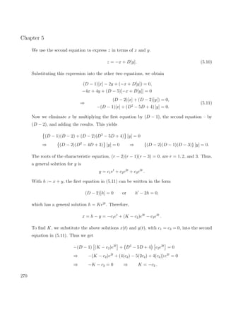 Chapter 5
We use the second equation to express z in terms of x and y.
z = −x + D[y]. (5.10)
Substituting this expression into the other two equations, we obtain
(D − 1)[x] − 2y + (−x + D[y]) = 0,
−4x + 4y + (D − 5)[−x + D[y]] = 0
⇒
(D − 2)[x] + (D − 2)[y]) = 0,
−(D − 1)[x] + (D2
− 5D + 4) [y] = 0.
(5.11)
Now we eliminate x by multiplying the ﬁrst equation by (D − 1), the second equation – by
(D − 2), and adding the results. This yields
(D − 1)(D − 2) + (D − 2)(D2
− 5D + 4) [y] = 0
⇒ (D − 2)(D2
− 4D + 3) [y] = 0 ⇒ {(D − 2)(D − 1)(D − 3)} [y] = 0.
The roots of the characteristic equation, (r − 2)(r − 1)(r − 3) = 0, are r = 1, 2, and 3. Thus,
a general solution for y is
y = c1et
+ c2e2t
+ c3e3t
.
With h := x + y, the ﬁrst equation in (5.11) can be written in the form
(D − 2)[h] = 0 or h − 2h = 0,
which has a general solution h = Ke2t
. Therefore,
x = h − y = −c1et
+ (K − c2)e2t
− c3e3t
.
To ﬁnd K, we substitute the above solutions x(t) and y(t), with c1 = c3 = 0, into the second
equation in (5.11). Thus we get
−(D − 1) (K − c2)e2t
+ D2
− 5D + 4 c2e2t
= 0
⇒ −(K − c2)e2t
+ (4(c2) − 5(2c2) + 4(c2)) e2t
= 0
⇒ −K − c2 = 0 ⇒ K = −c2 .
270
 