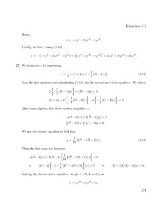 Exercises 5.2
Hence,
x = −c1et
− 2c2e2t
− c3e3t
.
Finally, we ﬁnd z using (5.10).
z = − −c1et
− 2c2e2t
− c3e3t
+ c1et
+ c2e2t
+ c3e3t
= 2c1et
+ 4c2e2t
+ 4c3e3t
.
27. We eliminate z by expressing
z =
1
4
(−x + 4x) = −
1
4
(D − 4)[x] (5.12)
from the ﬁrst equation and substituting (5.12) into the second and third equations. We obtain
2 −
1
4
(D − 4)[x] + (D − 4)[y] = 0,
2x + 4y + D −
1
4
(D − 4)[x] − 4 −
1
4
(D − 4)[x] = 0.
After some algebra, the above system simpliﬁes to
−(D − 4)[x] + 2(D − 4)[y] = 0,
D2
− 8D + 8 [x] − 16y = 0.
We use the second equation to ﬁnd that
y =
1
16
D2
− 8D + 8 [x]. (5.13)
Then the ﬁrst equation becomes
−(D − 4)[x] + 2(D − 4)
1
16
D2
− 8D + 8 [x] = 0
⇒ (D − 4) −1 +
1
8
D2
− 8D + 8 [x] = 0 ⇒ (D − 4)D(D − 8)[x] = 0.
Solving the characteristic equation, we get r = 0, 4, and 8; so
x = c1e8t
+ c2e4t
+ c3 .
271
 