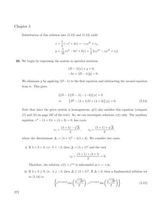Chapter 5
Substitution of this solution into (5.12) and (5.13) yield
z =
1
4
(−x + 4x) = −c1e8t
+ c3 ,
y =
1
16
(x − 8x + 8x) =
1
2
c1e8t
− c2e4t
+ c3 .
29. We begin by expressing the system in operator notation
(D − λ)[x] + y = 0,
−3x + (D − 1)[y] = 0.
We eliminate y by applying (D − 1) to the ﬁrst equation and subtracting the second equation
from it. This gives
{(D − 1)(D − λ) − (−3)} [x] = 0
⇒ D2
− (λ + 1)D + (λ + 3) [x] = 0. (5.14)
Note that since the given system is homogeneous, y(t) also satisﬁes this equation (compare
(7) and (8) on page 247 of the text). So, we can investigate solutions x(t) only. The auxiliary
equation, r2
− (λ + 1)r + (λ + 3) = 0, has roots
r1 =
(λ + 1) −
√
∆
2
, r2 =
(λ + 1) +
√
∆
2
,
where the discriminant ∆ := (λ + 1)2
− 4(λ + 3). We consider two cases:
i) If λ + 3 < 0, i.e. λ < −3, then ∆ > (λ + 1)2
and the root
r2 >
(λ + 1) + |λ + 1|
2
= 0.
Therefore, the solution x(t) = er2t
is unbounded as t → +∞.
ii) If λ + 3 ≥ 0, i.e. λ ≥ −3, then ∆ ≤ (λ + 1)2
. If ∆ < 0, then a fundamental solution set
to (5.14) is
e(λ+1)t/2
cos
√
−∆t
2
, e(λ+1)t/2
sin
√
−∆t
2
. (5.15)
272
 