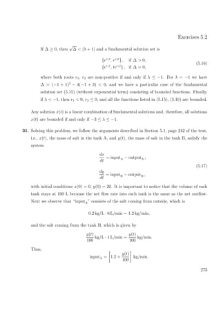 Exercises 5.2
If ∆ ≥ 0, then
√
∆ < |λ + 1| and a fundamental solution set is
{er1t
, er2t
} , if ∆ > 0,
{er1t
, ter1t
} , if ∆ = 0,
(5.16)
where both roots r1, r2 are non-positive if and only if λ ≤ −1. For λ = −1 we have
∆ = (−1 + 1)2
− 4(−1 + 3) < 0, and we have a particular case of the fundamental
solution set (5.15) (without exponential term) consisting of bounded functions. Finally,
if λ < −1, then r1 < 0, r2 ≤ 0, and all the functions listed in (5.15), (5.16) are bounded.
Any solution x(t) is a linear combination of fundamental solutions and, therefore, all solutions
x(t) are bounded if and only if −3 ≤ λ ≤ −1.
31. Solving this problem, we follow the arguments described in Section 5.1, page 242 of the text,
i.e., x(t), the mass of salt in the tank A, and y(t), the mass of salt in the tank B, satisfy the
system
dx
dt
= inputA − outputA ,
(5.17)
dy
dt
= inputB − outputB ,
with initial conditions x(0) = 0, y(0) = 20. It is important to notice that the volume of each
tank stays at 100 L because the net ﬂow rate into each tank is the same as the net outﬂow.
Next we observe that “inputA” consists of the salt coming from outside, which is
0.2 kg/L · 6 L/min = 1.2 kg/min,
and the salt coming from the tank B, which is given by
y(t)
100
kg/L · 1 L/min =
y(t)
100
kg/min.
Thus,
inputA = 1.2 +
y(t)
100
kg/min.
273
 