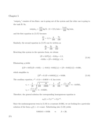Chapter 5
“outputA” consists of two ﬂows: one is going out of the system and the other one is going to
the tank B. So,
outputA =
x(t)
100
kg/L · (4 + 3) L/min =
7x(t)
100
kg/min,
and the ﬁrst equation in (5.17) becomes
dx
dt
= 1.2 +
y
100
−
7x
100
.
Similarly, the second equation in (5.17) can be written as
dy
dt
=
3x
100
−
3y
100
.
Rewriting this system in the operator form, we obtain
(D + 0.07)[x] − 0.01y = 1.2 ,
−0.03x + (D + 0.03)[y] = 0 .
(5.18)
Eliminating y yields
{(D + 0.07)(D + 0.03) − (−0.01)(−0.03)} [x] = (D + 0.03)[1.2] = 0.036 ,
which simpliﬁes to
D2
+ 0.1D + 0.0018 [x] = 0.036 . (5.19)
The auxiliary equation, r2
+ 0.1r + 0.0018 = 0, has roots
r1 = −
1
20
−
1
400
−
18
10000
= −
1
20
−
√
7
100
=
−5 −
√
7
100
≈ −0.0765 ,
r2 =
−5 +
√
7
100
≈ −0.0235 .
Therefore, the general solution the corresponding homogeneous equation is
xh(t) = C1er1t
+ C2er2t
.
Since the nonhomogeneous term in (5.19) is a constant (0.036), we are looking for a particular
solution of the form xp(t) = A =const. Substituting into (5.19) yields
0.0018A = 0.036 ⇒ A = 20,
274
 