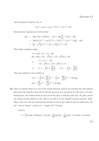 Exercises 5.2
and the general solution, x(t), is
x(t) = xh(t) + xp(t) = C1er1t
+ C2er2t
+ 20.
From the ﬁrst equation in (5.18) we ﬁnd
y(t) = 100 · {(D + 0.07)[x] − 1.2} = 100
dx
dt
+ 7x(t) − 120
= 100 r1C1er1t
+ r2C2er2t
+ 7 C1er1t
+ C2er2t
+ 20 − 120
= 2 −
√
7 C1er1t
+ 2 +
√
7 C2er2t
+ 20.
The initial conditions imply
0 = x(0) = C1 + C2 + 20,
20 = y(0) = 2 −
√
7 C1 + 2 +
√
7 C2 + 20
⇒
C1 + C2 = −20,
2 −
√
7 C1 + 2 +
√
7 C2 = 0
⇒ C1 = − 10 +
20
√
7
, C2 = − 10 −
20
√
7
.
Thus the solution to the problem is
x(t) = − 10 +
20
√
7
er1t
− 10 −
20
√
7
er2t
+ 20 (kg),
y(t) =
30
√
7
er1t
−
30
√
7
er2t
+ 20 (kg).
33. Since no solution ﬂows in or out of the system from the tank B, we conclude that the solution
ﬂows from the tank B to the tank A with the same rate as it does from A to B, that is, 1 L/min.
Furthermore, the solution ﬂows in and out of the tank A with the same rate, 4 L/min, and so
the volume of the solution in the tank A (as well as in the tank B) remains constant, 100 L.
Thus, with x(t) and y(t) denoting the amount of salt in the tanks A and B, respectively, the
law “rate of change = input rate − output rate” becomes
Tank A:
x = 4 L/min · 0.2 kg/L + 1 L/min ·
y
100
kg/L −
x
100
kg/L · (1 L/min + 4 L/min);
275
 
