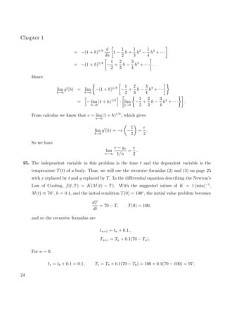 Chapter 1
= −(1 + h)1/h d
dh
1 −
1
2
h +
1
3
h2
−
1
4
h3
+ · · ·
= −(1 + h)1/h
−
1
2
+
2
3
h −
3
4
h2
+ · · · .
Hence
lim
h→0
g (h) = lim
h→0
−(1 + h)1/h
−
1
2
+
2
3
h −
3
4
h2
+ · · ·
= − lim
h→0
(1 + h)1/h
· lim
h→0
−
1
2
+
2
3
h −
3
4
h2
+ · · · .
From calculus we know that e = lim
h→0
(1 + h)1/h
, which gives
lim
h→0
g (h) = −e −
1
2
=
e
2
.
So we have
lim
n→∞
e − yn
1/n
=
e
2
.
15. The independent variable in this problem is the time t and the dependent variable is the
temperature T(t) of a body. Thus, we will use the recursive formulas (2) and (3) on page 25
with x replaced by t and y replaced by T. In the diﬀerential equation describing the Newton’s
Law of Cooling, f(t, T) = K(M(t) − T). With the suggested values of K = 1 (min)−1
,
M(t) ≡ 70◦
, h = 0.1, and the initial condition T(0) = 100◦
, the initial value problem becomes
dT
dt
= 70 − T, T(0) = 100,
and so the recursive formulas are
tn+1 = tn + 0.1 ,
Tn+1 = Tn + 0.1(70 − Tn).
For n = 0,
t1 = t0 + 0.1 = 0.1 , T1 = T0 + 0.1(70 − T0) = 100 + 0.1(70 − 100) = 97 ;
24
 