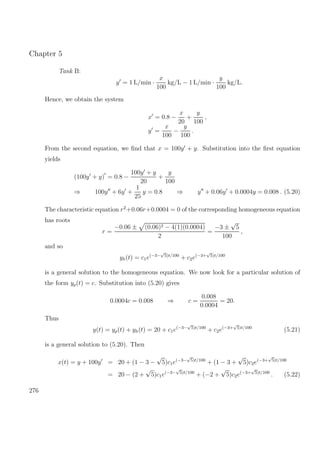 Chapter 5
Tank B:
y = 1 L/min ·
x
100
kg/L − 1 L/min ·
y
100
kg/L.
Hence, we obtain the system
x = 0.8 −
x
20
+
y
100
,
y =
x
100
−
y
100
.
From the second equation, we ﬁnd that x = 100y + y. Substitution into the ﬁrst equation
yields
(100y + y) = 0.8 −
100y + y
20
+
y
100
⇒ 100y + 6y +
1
25
y = 0.8 ⇒ y + 0.06y + 0.0004y = 0.008 . (5.20)
The characteristic equation r2
+0.06r+0.0004 = 0 of the corresponding homogeneous equation
has roots
r =
−0.06 ± (0.06)2 − 4(1)(0.0004)
2
=
−3 ±
√
5
100
,
and so
yh(t) = c1e(−3−
√
5)t/100
+ c2e(−3+
√
5)t/100
is a general solution to the homogeneous equation. We now look for a particular solution of
the form yp(t) = c. Substitution into (5.20) gives
0.0004c = 0.008 ⇒ c =
0.008
0.0004
= 20.
Thus
y(t) = yp(t) + yh(t) = 20 + c1e(−3−
√
5)t/100
+ c2e(−3+
√
5)t/100
(5.21)
is a general solution to (5.20). Then
x(t) = y + 100y = 20 + (1 − 3 −
√
5)c1e(−3−
√
5)t/100
+ (1 − 3 +
√
5)c2e(−3+
√
5)t/100
= 20 − (2 +
√
5)c1e(−3−
√
5)t/100
+ (−2 +
√
5)c2e(−3+
√
5)t/100
. (5.22)
276
 
