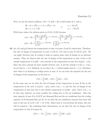 Exercises 5.2
Next, we use the initial condition, x(0) = 0, y(0) = 20, to ﬁnd values of c1 and c2.
20 − (2 +
√
5)c1 + (−2 +
√
5)c2 = 0,
20 + c1 + c2 = 20
⇒
c1 = 10/
√
5 ,
c2 = −10/
√
5.
With these values, the solution given in (5.21), (5.22) becomes
x(t) = 20 −
20 + 10
√
5
√
5
e(−3−
√
5)t/100
+
20 − 10
√
5
√
5
e(−3+
√
5)t/100
,
y(t) = 20 +
10
√
5
e(−3−
√
5)t/100
−
10
√
5
e(−3+
√
5)t/100
.
35. Let x(t) and y(t) denote the temperatures at time t in zones A and B, respectively. Therefore,
the rate of change of temperature in zone A will be x (t) and in zone B will be y (t). We
can apply Newton’s law of cooling to help us express these rates of change in an alternate
manner. Thus, we observe that the rate of change of the temperature in zone A due to the
outside temperature is k1[100 − x(t)] and due to the temperature in zone B is k2[y(t) − x(t)].
Since the time constant for heat transfer between zone A and the outside is 2 hrs (= 1/k1),
we see that k1 = 1/2. Similarly, we see that 1/k2 = 4 which implies that k2 = 1/4. Therefore,
since there is no heating or cooling source in zone A, we can write the equation for the rate
of change of the temperature in the attic as
x (t) =
1
2
[100 − x(t)] +
1
4
[y(t) − x(t)].
In the same way, we see that the rate of change of the temperature in zone B due to the
temperature of the attic is k3[x(t) − y(t)], where 1/k3 = 4; and the rate of change of the
temperature in this zone due to the outside temperature is k4[100 − y(t)], where 1/k4 = 4.
In this zone, however, we must consider the cooling due to the air conditioner. Since the
heat capacity of zone B is (1/2)◦
F per thousand Btu and the air conditioner has the cooling
capacity of 24 thousand Btu per hr, we see that the air conditioner removes heat from this
zone at the rate of (1/2) × 24◦
= 12◦
F/hr. (Since heat is removed from the house, this rate
will be negative.) By combining these observations, we see that the rate of change of the
temperature in zone B is given by
y (t) = −12 +
1
4
[x(t) − y(t)] +
1
4
[100 − y(t)].
277
 