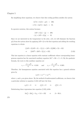 Chapter 5
By simplifying these equations, we observe that this cooling problem satisﬁes the system
4x (t) + 3x(t) − y(t) = 200,
−x (t) + 4y (t) + 2y(t) = 52.
In operator notation, this system becomes
(4D + 3)[x] − [y] = 200,
−[x] + (4D + 2)[y] = 52.
Since we are interested in the temperature in the attic, x(t), we will eliminate the function
y(t) from the system above by applying (4D+2) to the ﬁrst equation and adding the resulting
equations to obtain
{(4D + 2)(4D + 3) − 1} [x] = (4D + 2)[200] + 52 = 452
⇒ 16D2
+ 20D + 5 [x] = 452. (5.23)
This last equation is a linear equation with constant coeﬃcients whose corresponding homo-
geneous equation has the associated auxiliary equation 16r2
+ 20r + 5 = 0. By the quadratic
formula, the roots to this auxiliary equation are
r1 =
−5 +
√
5
8
≈ −0.345 and r2 =
−5 −
√
5
8
≈ −0.905 .
Therefore, the homogeneous equation associated with this equation has a general solution
given by
xh(t) = c1er1t
+ c2er2t
,
where r1 and r2 are given above. By the method of undetermined coeﬃcients, we observe that
a particular solution to equation (5.23) will have the form
xp(t) = A ⇒ xp(t) = 0 ⇒ xp(t) = 0.
Substituting these expressions into equation (5.23) yields
16xp + 20xp + 5xp = 5A = 452 ⇒ A = 90.4 .
278
 